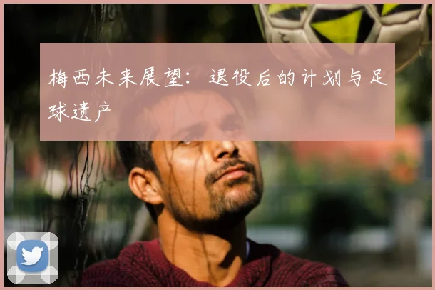 梅西未来展望：退役后的计划与足球遗产