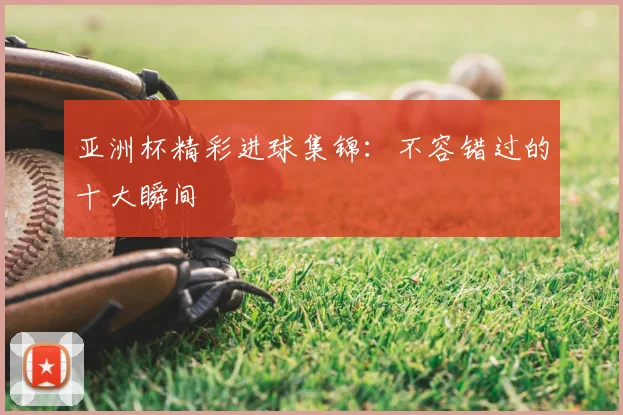 亚洲杯精彩进球集锦：不容错过的十大瞬间