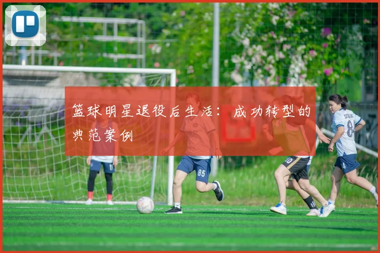 篮球明星退役后生活：成功转型的典范案例