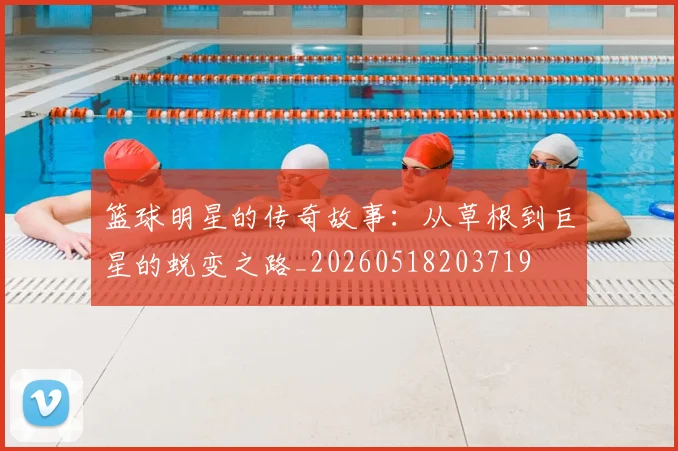 篮球明星的传奇故事：从草根到巨星的蜕变之路_20260518203719