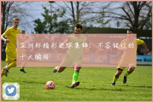 亚洲杯精彩进球集锦：不容错过的十大瞬间