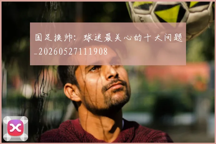 国足换帅:球迷最关心的十大问题_20260527111908