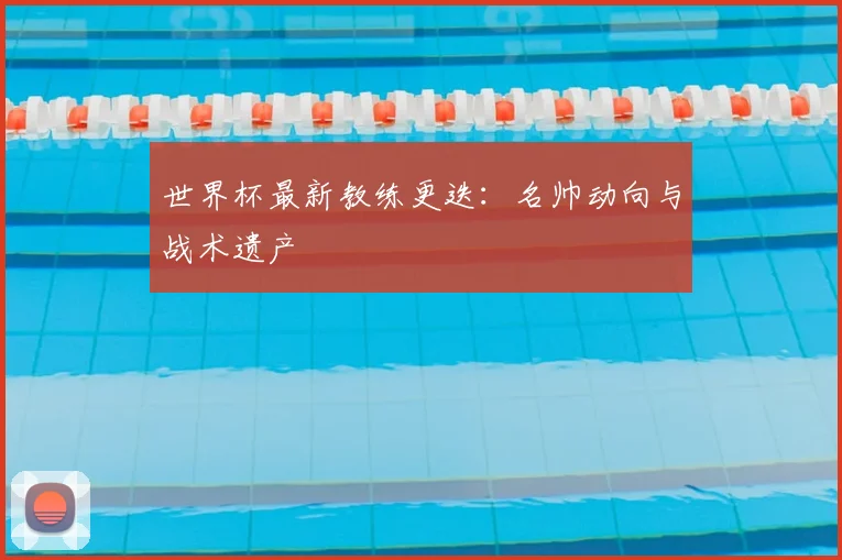 世界杯最新教练更迭:名帅动向与战术遗产
