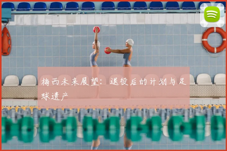 梅西未来展望：退役后的计划与足球遗产