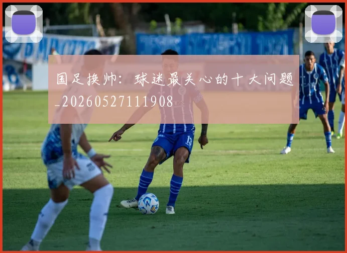 国足换帅:球迷最关心的十大问题_20260527111908