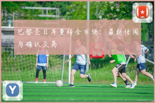 巴黎圣日耳曼转会市场：最新传闻与确认交易