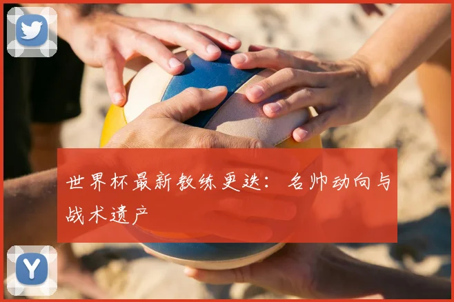 世界杯最新教练更迭:名帅动向与战术遗产