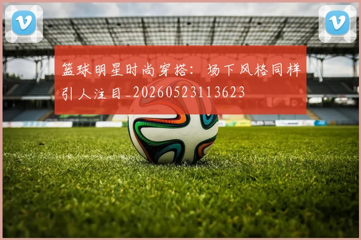 篮球明星时尚穿搭：场下风格同样引人注目_20260523113623