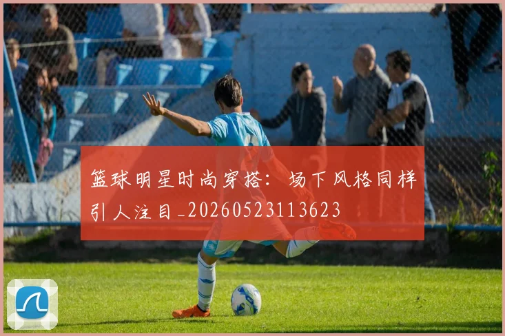 篮球明星时尚穿搭：场下风格同样引人注目_20260523113623